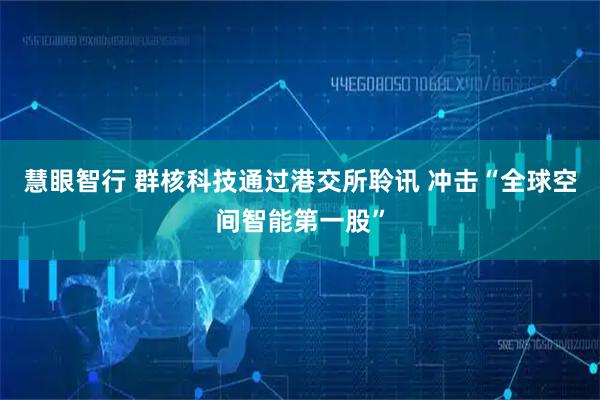 慧眼智行 群核科技通过港交所聆讯 冲击“全球空间智能第一股”