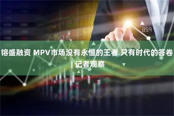镕盛融资 MPV市场没有永恒的王者 只有时代的答卷 | 记者观察
