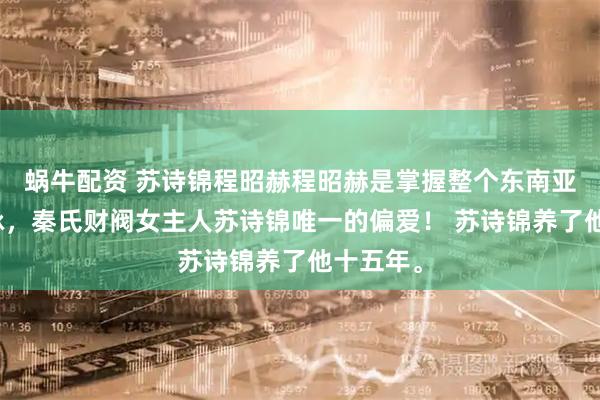 蜗牛配资 苏诗锦程昭赫程昭赫是掌握整个东南亚经济命脉，秦氏财阀女主人苏诗锦唯一的偏爱！ 苏诗锦养了他十五年。