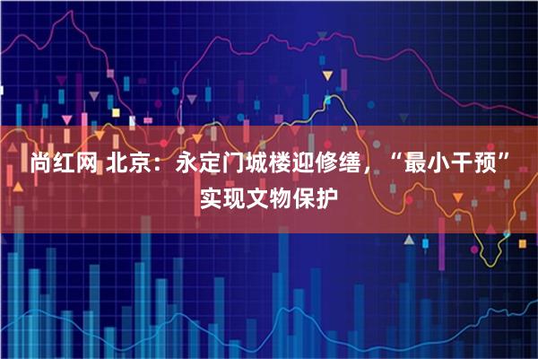 尚红网 北京：永定门城楼迎修缮，“最小干预”实现文物保护