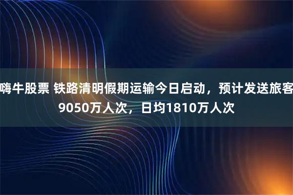 嗨牛股票 铁路清明假期运输今日启动，预计发送旅客9050万人次，日均1810万人次