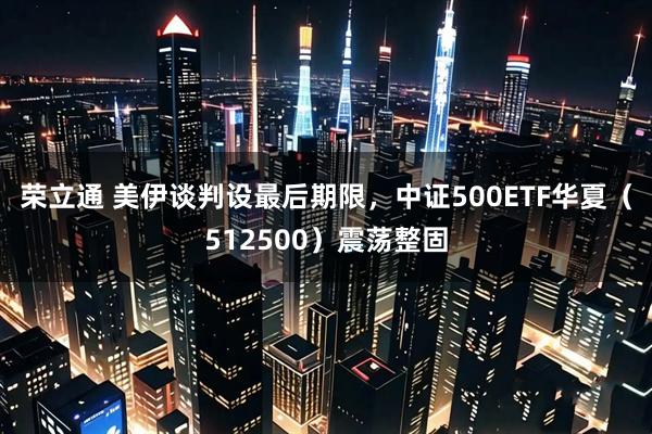 荣立通 美伊谈判设最后期限，中证500ETF华夏（512500）震荡整固