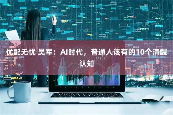 优配无忧 吴军：AI时代，普通人该有的10个清醒认知