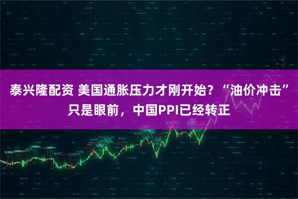 泰兴隆配资 美国通胀压力才刚开始？“油价冲击”只是眼前，中国PPI已经转正