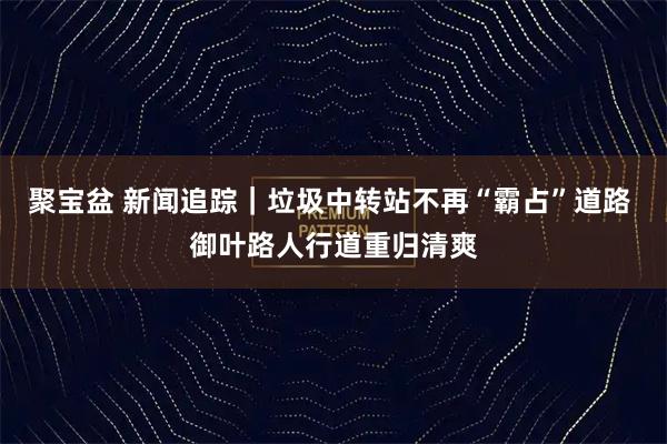 聚宝盆 新闻追踪｜垃圾中转站不再“霸占”道路 御叶路人行道重归清爽
