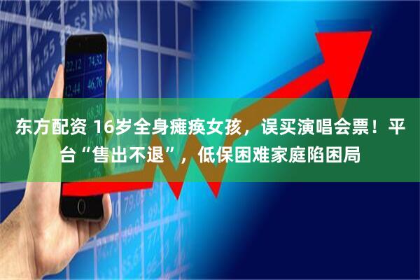 东方配资 16岁全身瘫痪女孩，误买演唱会票！平台“售出不退”，低保困难家庭陷困局